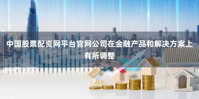 中国股票配资网平台官网公司在金融产品和解决方案上有所调整