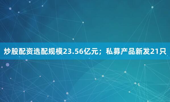 炒股配资选配规模23.56亿元；私募产品新发21只