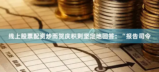 线上股票配资炒而贺庆积则坚定地回答：“报告司令