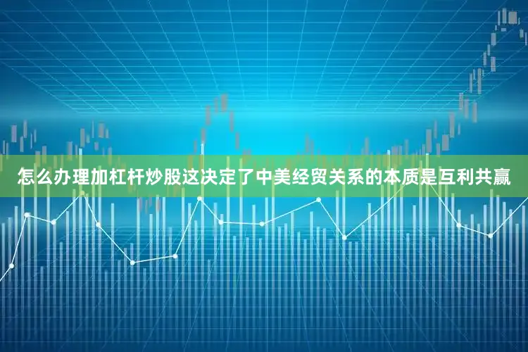 怎么办理加杠杆炒股这决定了中美经贸关系的本质是互利共赢