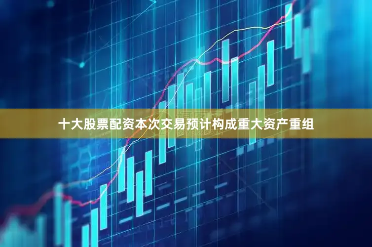 十大股票配资本次交易预计构成重大资产重组