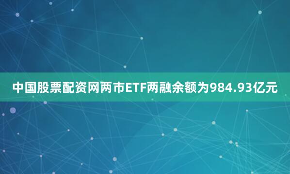 中国股票配资网两市ETF两融余额为984.93亿元