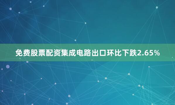 免费股票配资集成电路出口环比下跌2.65%