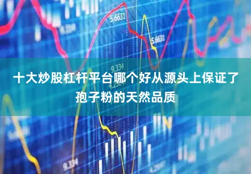 十大炒股杠杆平台哪个好从源头上保证了孢子粉的天然品质