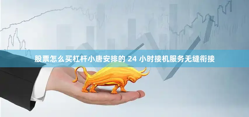股票怎么买杠杆小唐安排的 24 小时接机服务无缝衔接