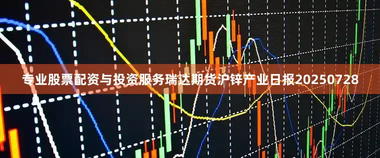专业股票配资与投资服务瑞达期货沪锌产业日报20250728