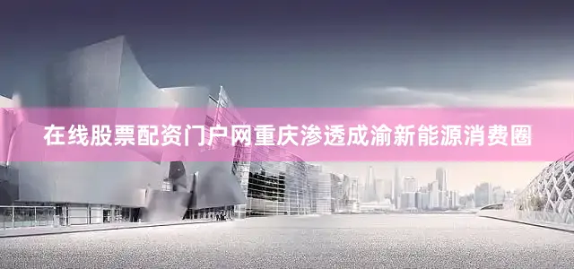 在线股票配资门户网重庆渗透成渝新能源消费圈