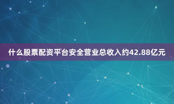 什么股票配资平台安全营业总收入约42.88亿元