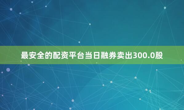 最安全的配资平台当日融券卖出300.0股