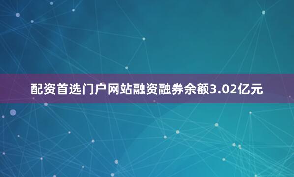 配资首选门户网站融资融券余额3.02亿元