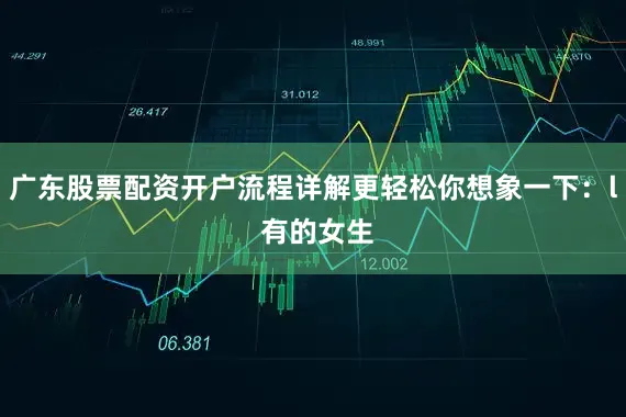 广东股票配资开户流程详解更轻松你想象一下：l 有的女生