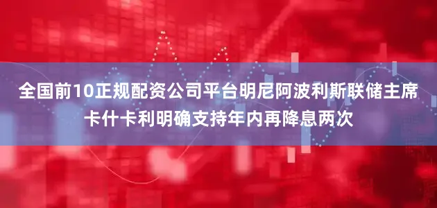 全国前10正规配资公司平台明尼阿波利斯联储主席卡什卡利明确支持年内再降息两次