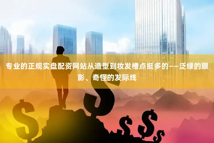 专业的正规实盘配资网站从造型到妆发槽点挺多的——泛绿的眼影、奇怪的发际线