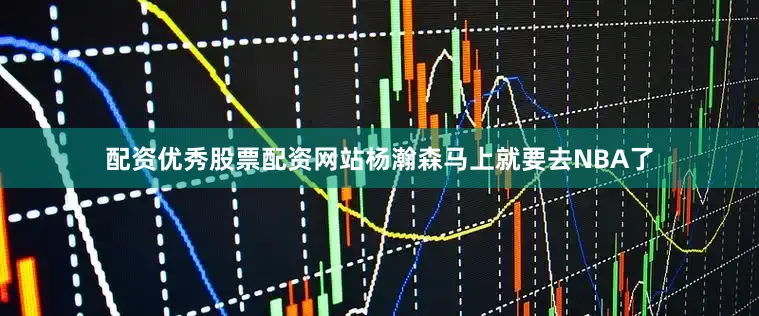 配资优秀股票配资网站杨瀚森马上就要去NBA了