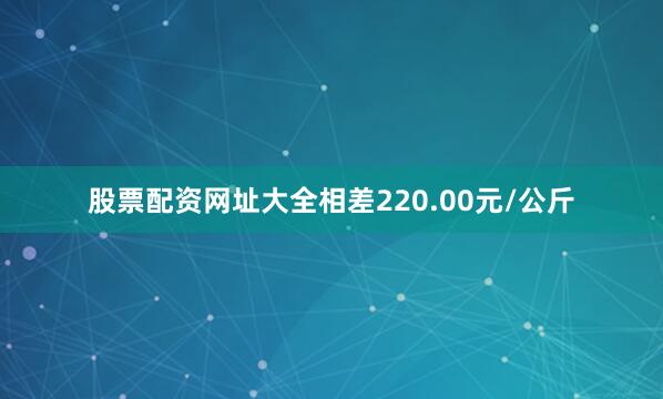 股票配资网址大全相差220.00元/公斤