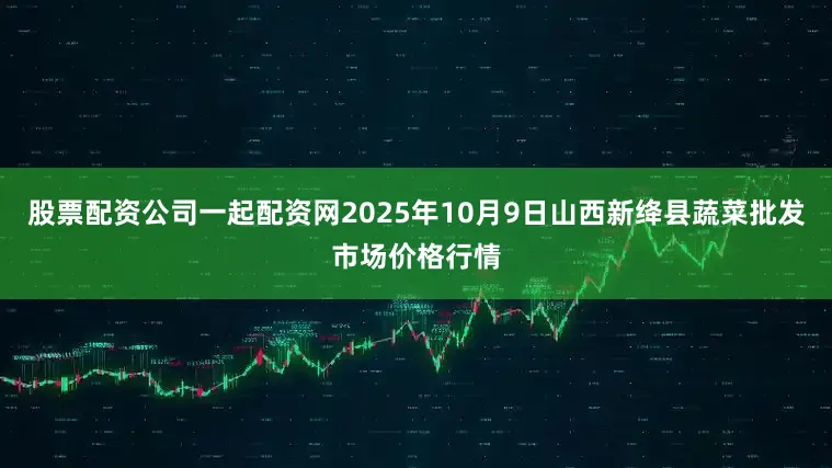 股票配资公司一起配资网2025年10月9日山西新绛县蔬菜批发市场价格行情