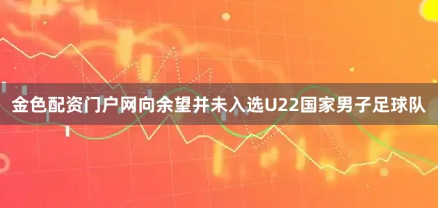 金色配资门户网向余望并未入选U22国家男子足球队